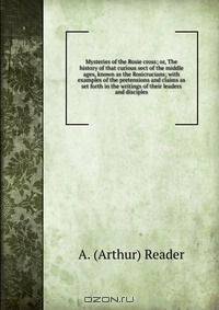 Mysteries of the Rosie cross; or, The history of that curious sect of the middle ages, known as the Rosicrucians; with examples of the pretensions and claims as set forth in the writings of their leaders and disciples