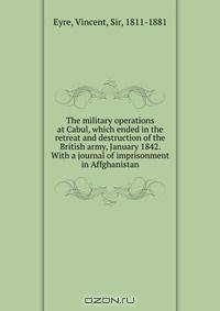 The military operations at Cabul, which ended in the retreat and destruction of the British army, January 1842. With a journal of imprisonment in Affghanistan