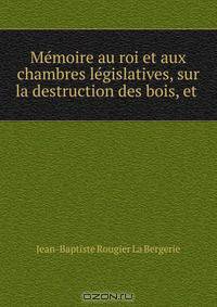 Memoire au roi et aux chambres legislatives, sur la destruction des bois, et .