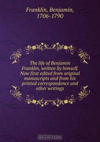 The life of Benjamin Franklin, written by himself. Now first edited from original manuscripts and from his printed correspondence and other writings