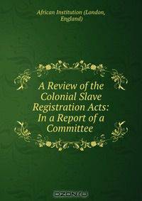 A Review of the Colonial Slave Registration Acts: In a Report of a Committee .