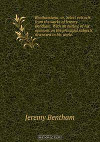 Benthamiana; or, Select extracts from the works of Jeremy Bentham. With an outline of his opinions on the principal subjects discussed in his works