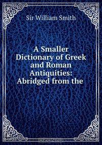 A Smaller Dictionary of Greek and Roman Antiquities: Abridged from the .