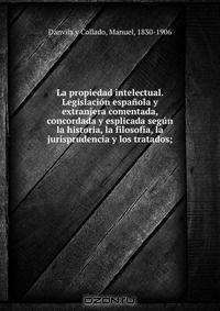 La propiedad intelectual. Legislacion espanola y extranjera comentada, concordada y esplicada segun la historia, la filosofia, la jurisprudencia y los tratados;