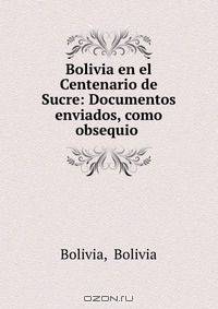 Bolivia en el Centenario de Sucre: Documentos enviados, como obsequio .