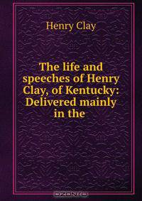 The life and speeches of Henry Clay, of Kentucky: Delivered mainly in the .