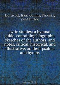 Lyric studies: a hymnal guide, containing biographic sketches of the authors, and notes, critical, historical, and illustrative, on their psalms and hymns