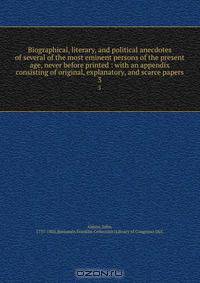 Biographical, literary, and political anecdotes of several of the most eminent persons of the present age, never before printed : with an appendix consisting of original, explanatory, and scarce papers