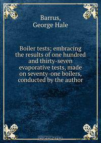 Boiler tests; embracing the results of one hundred and thirty-seven evaporative tests, made on seventy-one boilers, conducted by the author