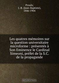 Les quatres memoires sur la question universitaire microforme : presentes a Son Eminence le Cardinal Simeoni, prefet de la S.C. de la propagande
