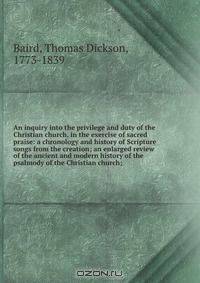 An inquiry into the privilege and duty of the Christian church, in the exercise of sacred praise: a chronology and history of Scripture songs from the creation; an enlarged review of the ancient and modern history of the psalmody of the Christian church;
