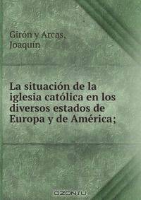 La situacion de la iglesia catolica en los diversos estados de Europa y de America;