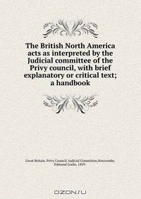 The British North America acts as interpreted by the Judicial committee of the Privy council, with brief explanatory or critical text; a handbook