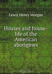 Houses and house-life of the American aborigines