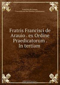 Fratris Francisci de Arauio . ex Ordine Praedicatorum . In tertiam .