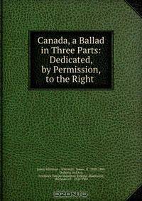 Canada, a Ballad in Three Parts: Dedicated, by Permission, to the Right .