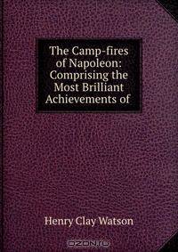 The Camp-fires of Napoleon: Comprising the Most Brilliant Achievements of .