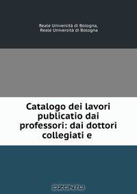 Catalogo dei lavori publicatio dai professori: dai dottori collegiati e .
