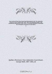 Cases selected from those heard and determined in the Vice-admiralty Court for Lower Canada 1836-1856; 1859-1874 Relating chiefly to the jurisdiction and practice of the court, or involving questions of maritime law of frequent occurrence in the trade a