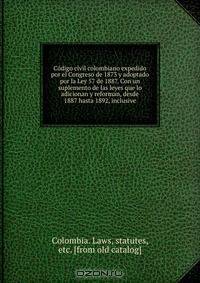 Co?digo civil colombiano expedido por el Congreso de 1873 y adoptado por la Ley 57 de 1887. Con un suplemento de las leyes que lo adicionan y reforman, desde 1887 hasta 1892, inclusive