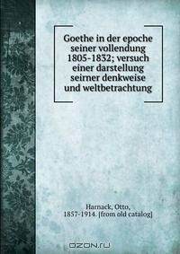 Goethe in der epoche seiner vollendung 1805-1832; versuch einer darstellung seirner denkweise und weltbetrachtung
