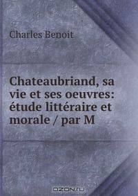 Chateaubriand, sa vie et ses oeuvres: etude litteraire et morale / par M .