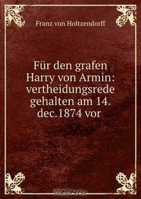 Fur den grafen Harry von Armin: vertheidungsrede gehalten am 14.dec.1874 vor .