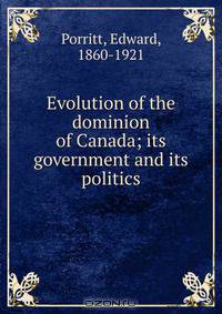 Evolution of the dominion of Canada; its government and its politics