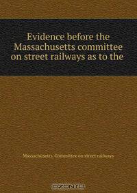 Evidence before the Massachusetts committee on street railways as to the .