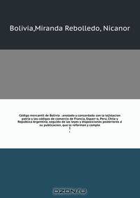 Co?digo mercantil de Bolivia : anotado y concordado con la lejislacion patria y los co?digos de comercio de Francia, Espan?a, Peru?, Chile y Repu?blica Argentina, seguido de las leyes y disposiciones posteriores a? su publicacion, que lo reforman y comple