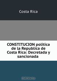CONSTITUCION politica de la Republica de Costa Rica: Decretada y sancionada .