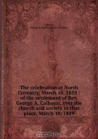 The celebration at North Coventry, March 10, 1859 : of the settlement of Rev. George A. Calhoun, over the church and society in that place, March 10, 1819