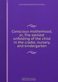 Conscious motherhood; or, The earliest unfolding of the child in the cradle, nursery, and kindergarten