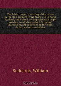 The British pulpit, consisting of discourses by the most eminent living divines, in England, Scotland, and Ireland, accompanied with pulpit sketches, to which are added, Scriptural illustrations, and selections on the office, duties, and responsibilities