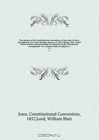 The debates of the Constitutional convention; of the state of Iowa, assembled at Iowa City, Monday, January 19, 1857. Being a full . report of the debates and proceedings, by authority of the Convention; accompanied . by a copious index of subjects, a
