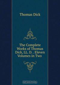 The Complete Works of Thomas Dick, LL. D. . Eleven Volumes in Two .