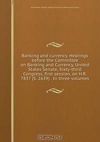 Banking and currency. Hearings before the Committee on Banking and Currency, United States Senate, Sixty-third Congress, first session, on H.R. 7837 (S. 2639) . In three volumes