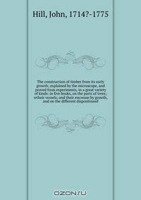 The construction of timber from its early growth; explained by the microscope, and proved from experiments, in a great variety of kinds: in five books, on the parts of trees; wtheir vessels; and their encrease by growth, and on the different dispositionof