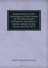 Supplement to the catalogue of the library of the Parliament of Ontario microform : books added to the library during 1873