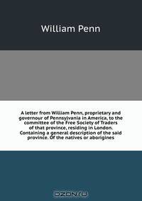 A letter from William Penn, proprietary and governour of Pennsylvania in America, to the committee of the Free Society of Traders of that province, residing in London. Containing a general description of the said province. Of the natives or aborigines
