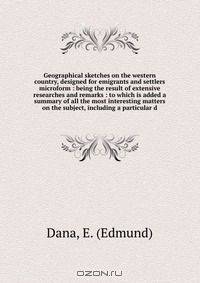 Geographical sketches on the western country, designed for emigrants and settlers microform : being the result of extensive researches and remarks : to which is added a summary of all the most interesting matters on the subject, including a particular d
