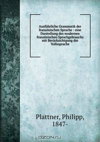 Ausfuhrliche Grammatik der franzosischen Sprache : eine Darstellung des modernen franzosischen Sprachgebrauchs mit Berucksichtgung der Vollssprache
