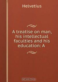A treatise on man, his intellectual faculties and his education: A .