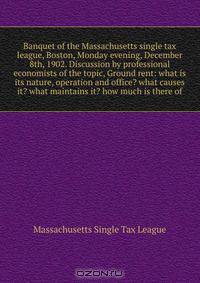 Banquet of the Massachusetts single tax league, Boston, Monday evening, December 8th, 1902. Discussion by professional economists of the topic, Ground rent: what is its nature, operation and office? what causes it? what maintains it? how much is there of