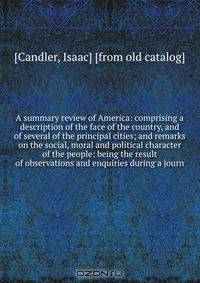 A summary review of America: comprising a description of the face of the country, and of several of the principal cities; and remarks on the social, moral and political character of the people: being the result of observations and enquiries during a journ
