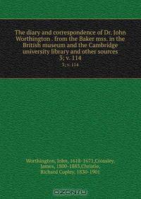The diary and correspondence of Dr. John Worthington . from the Baker mss. in the British museum and the Cambridge university library and other sources