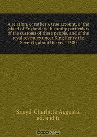 A relation, or rather A true account, of the island of England; with sundry particulars of the customs of these people, and of the royal revenues under King Henry the Seventh, about the year 1500
