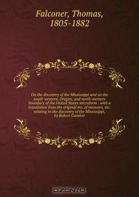 On the discovery of the Mississippi and on the south-western, Oregon, and north-western boundary of the United States microform : with a translation from the original ms. of memoirs, etc. relating to the discovery of the Mississippi, by Robert Cavelier
