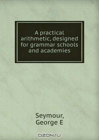 A practical arithmetic, designed for grammar schools and academies