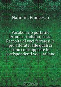 Vocabolario portatile ferrarese-italiano; ossia, Raccolta di voci ferraresi le piu alterate, alle quali si sono contrapposte le corrispondenti voci italiane